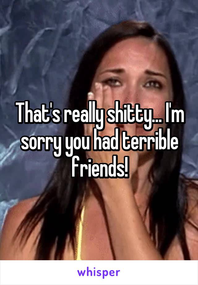 That's really shitty... I'm sorry you had terrible friends!