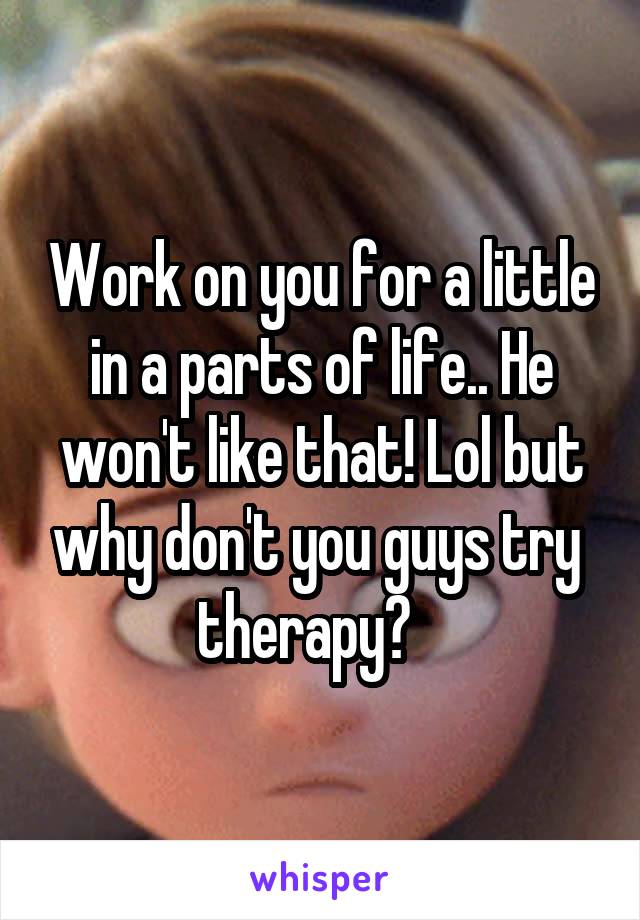 Work on you for a little in a parts of life.. He won't like that! Lol but why don't you guys try  therapy?   