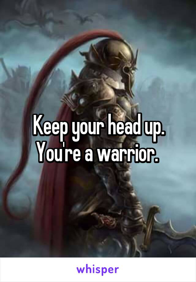 Keep your head up. You're a warrior. 