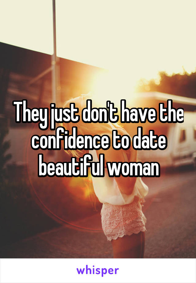 They just don't have the confidence to date beautiful woman