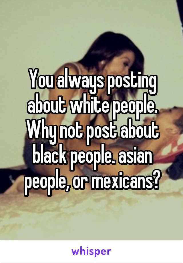You always posting about white people. Why not post about black people. asian people, or mexicans?