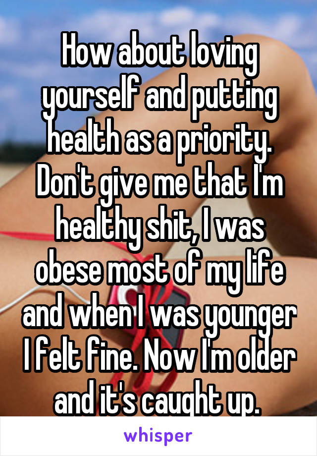 How about loving yourself and putting health as a priority. Don't give me that I'm healthy shit, I was obese most of my life and when I was younger I felt fine. Now I'm older and it's caught up. 