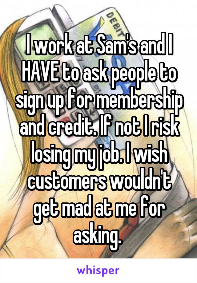 I work at Sam's and I HAVE to ask people to sign up for membership and credit. If not I risk losing my job. I wish customers wouldn't get mad at me for asking. 