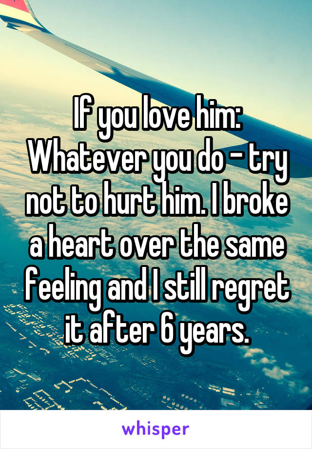 If you love him: Whatever you do - try not to hurt him. I broke a heart over the same feeling and I still regret it after 6 years.