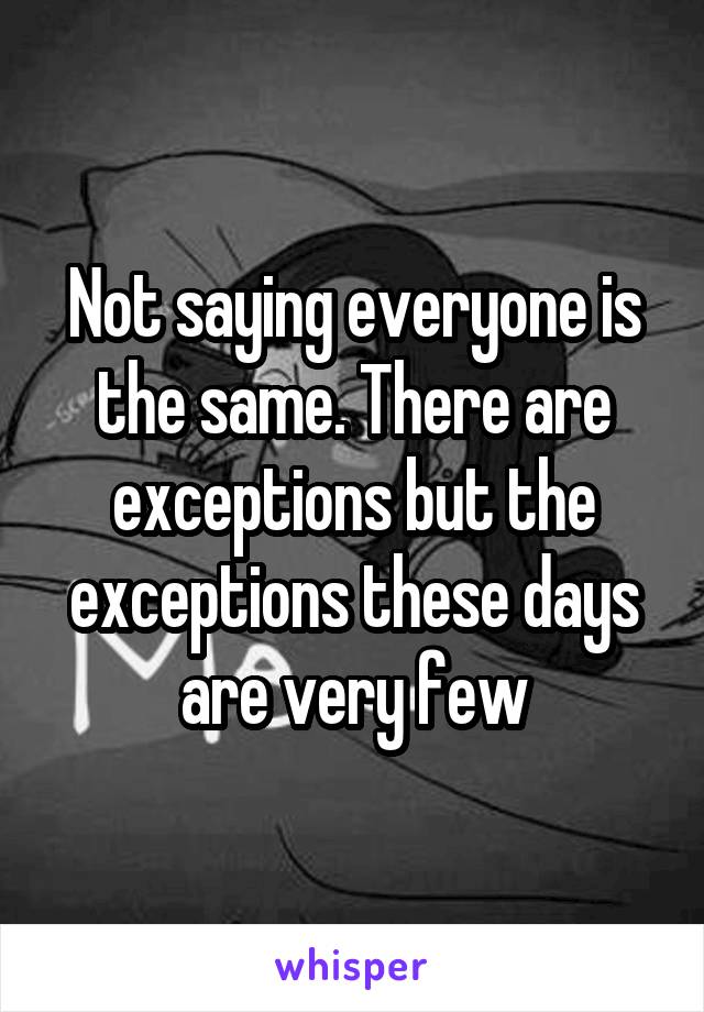 Not saying everyone is the same. There are exceptions but the exceptions these days are very few