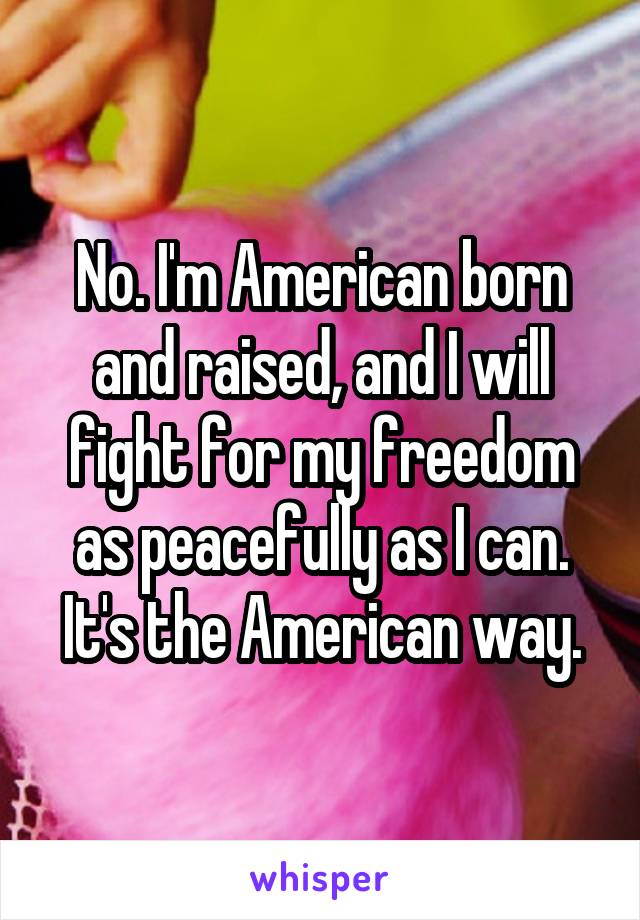 No. I'm American born and raised, and I will fight for my freedom as peacefully as I can.
It's the American way.