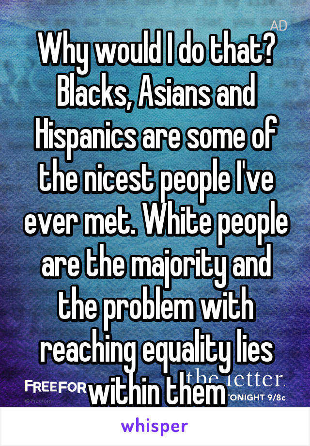 Why would I do that? Blacks, Asians and Hispanics are some of the nicest people I've ever met. White people are the majority and the problem with reaching equality lies within them