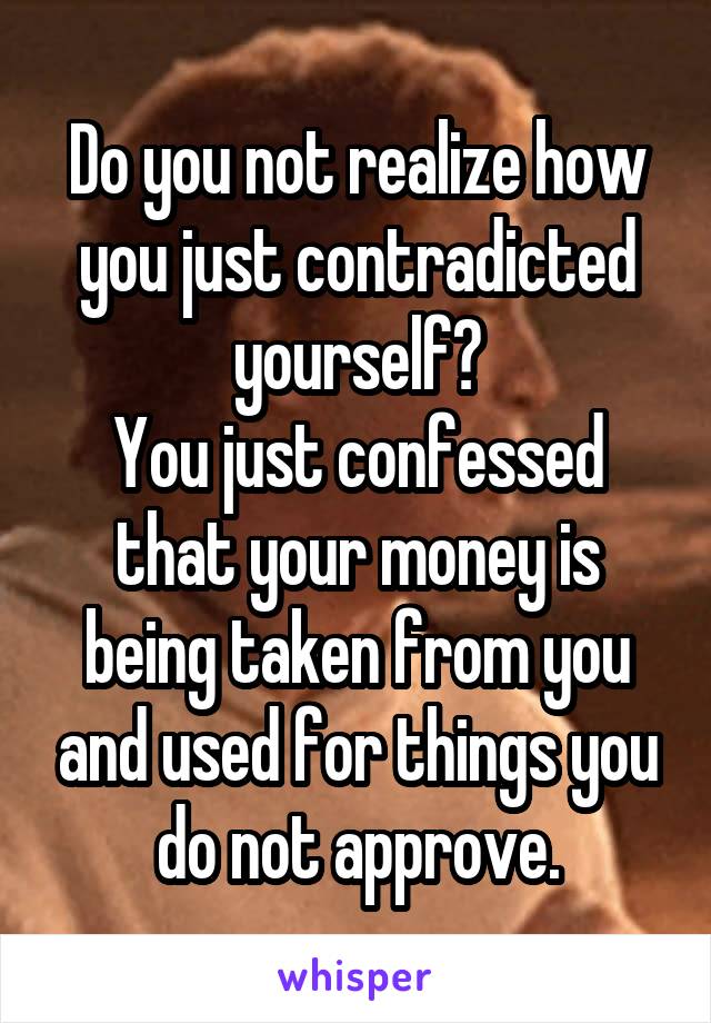 Do you not realize how you just contradicted yourself?
You just confessed that your money is being taken from you and used for things you do not approve.