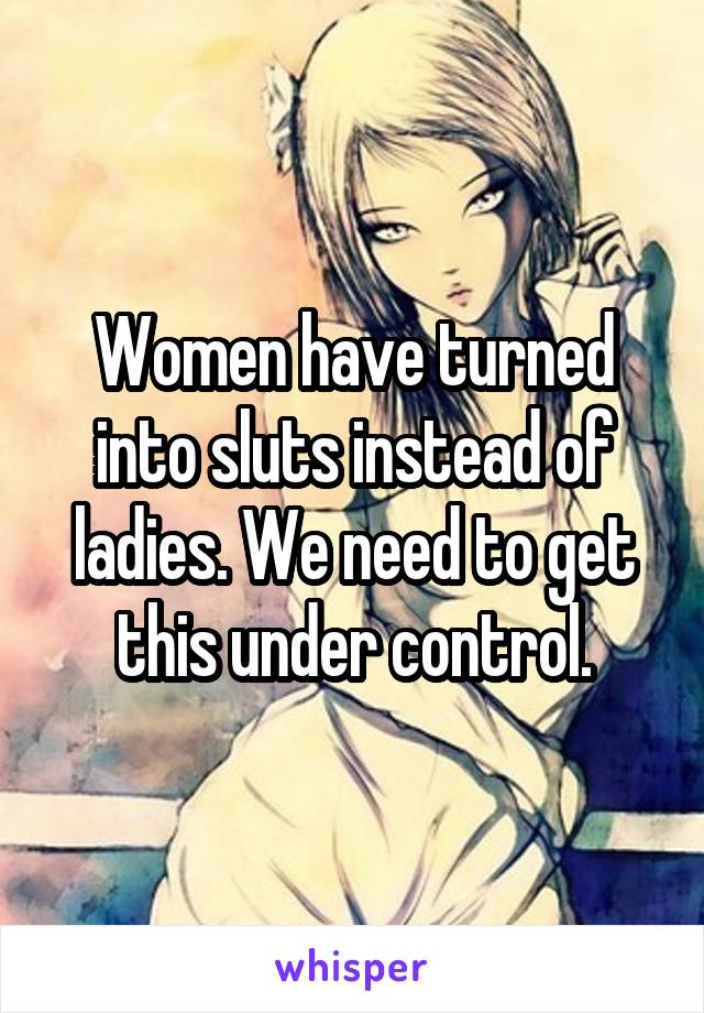 Women have turned into sluts instead of ladies. We need to get this under control.