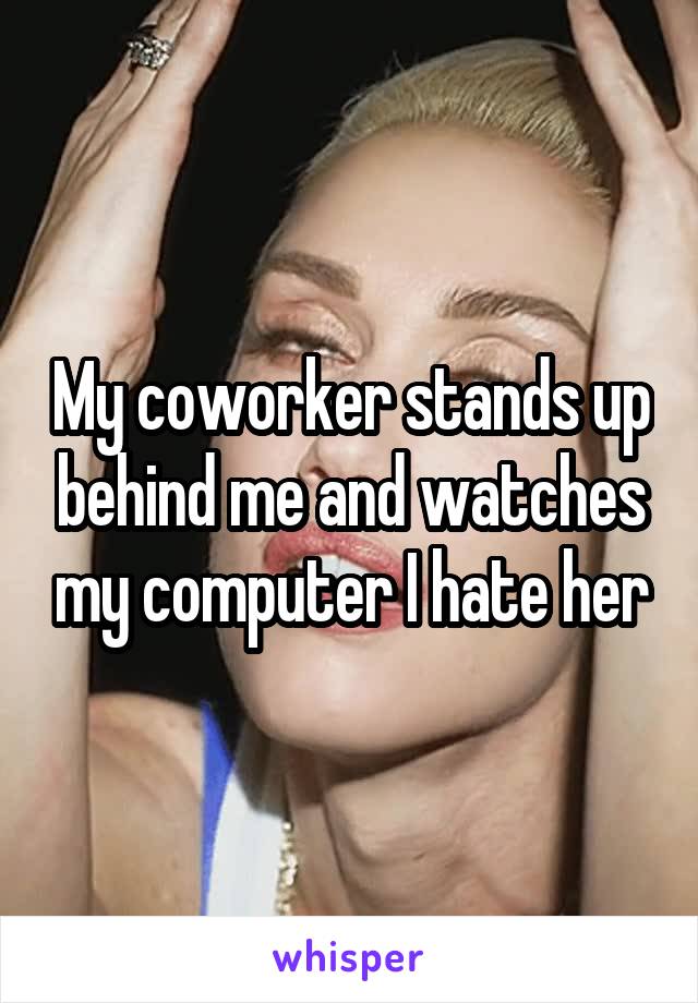 My coworker stands up behind me and watches my computer I hate her