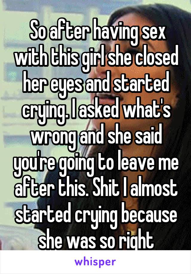  So after having sex with this girl she closed her eyes and started crying. I asked what's wrong and she said you're going to leave me after this. Shit I almost started crying because she was so right