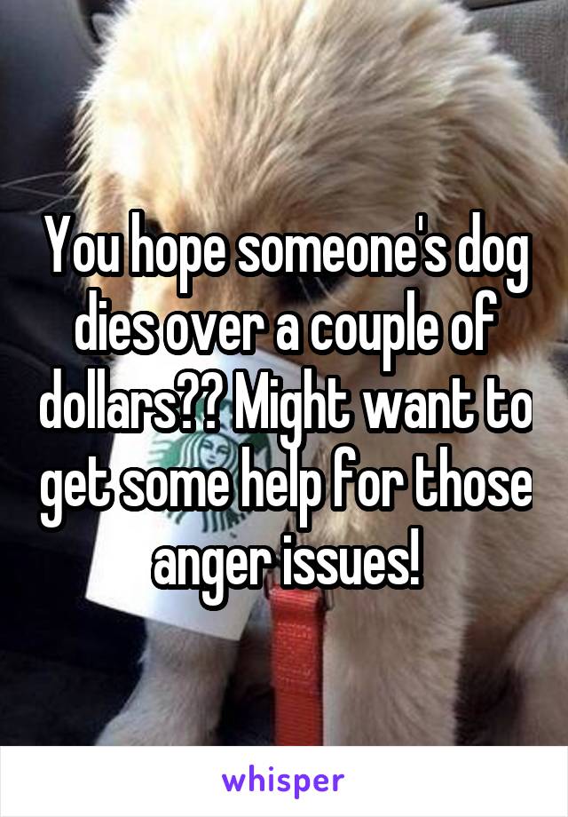 You hope someone's dog dies over a couple of dollars?? Might want to get some help for those anger issues!