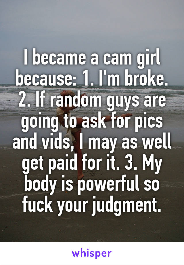 I became a cam girl because: 1. I'm broke. 2. If random guys are going to ask for pics and vids, I may as well get paid for it. 3. My body is powerful so fuck your judgment.