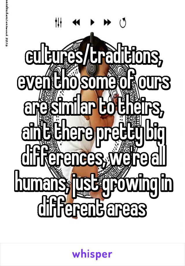 cultures/traditions, even tho some of ours are similar to theirs,
ain't there pretty big differences, we're all humans, just growing in different areas 