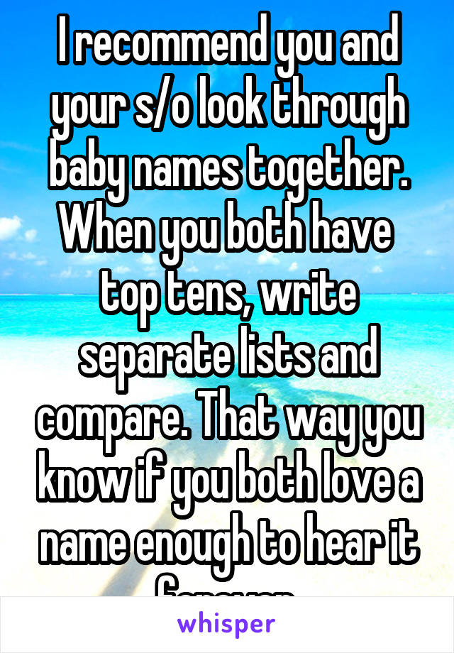 I recommend you and your s/o look through baby names together. When you both have  top tens, write separate lists and compare. That way you know if you both love a name enough to hear it forever.
