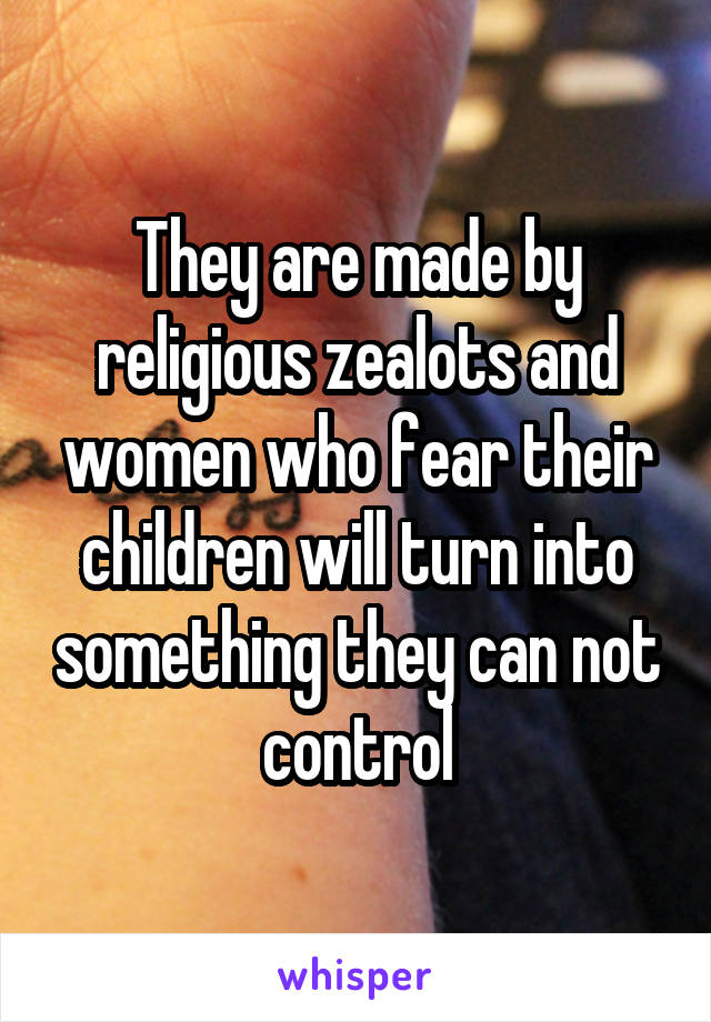 They are made by religious zealots and women who fear their children will turn into something they can not control