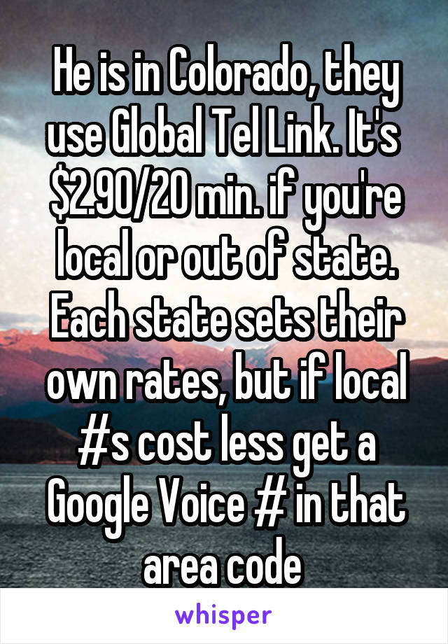 He is in Colorado, they use Global Tel Link. It's  $2.90/20 min. if you're local or out of state.
Each state sets their own rates, but if local #s cost less get a Google Voice # in that area code 