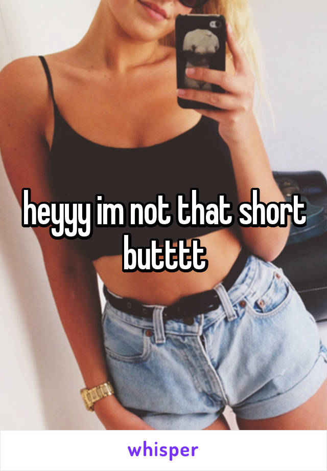 heyyy im not that short butttt