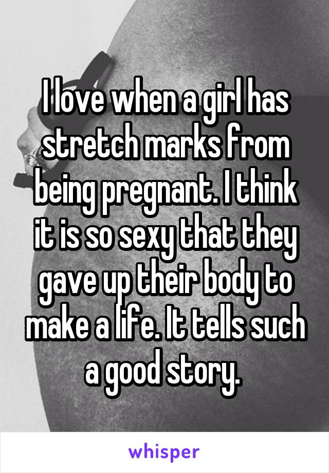 I love when a girl has stretch marks from being pregnant. I think it is so sexy that they gave up their body to make a life. It tells such a good story. 