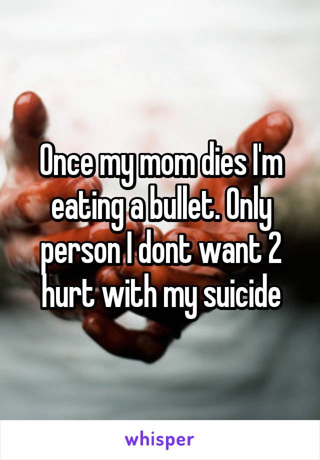 Once my mom dies I'm eating a bullet. Only person I dont want 2 hurt with my suicide