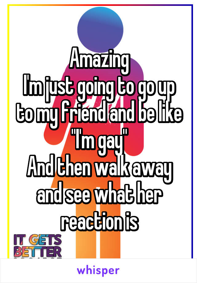 Amazing
I'm just going to go up to my friend and be like
"I'm gay"
And then walk away and see what her reaction is