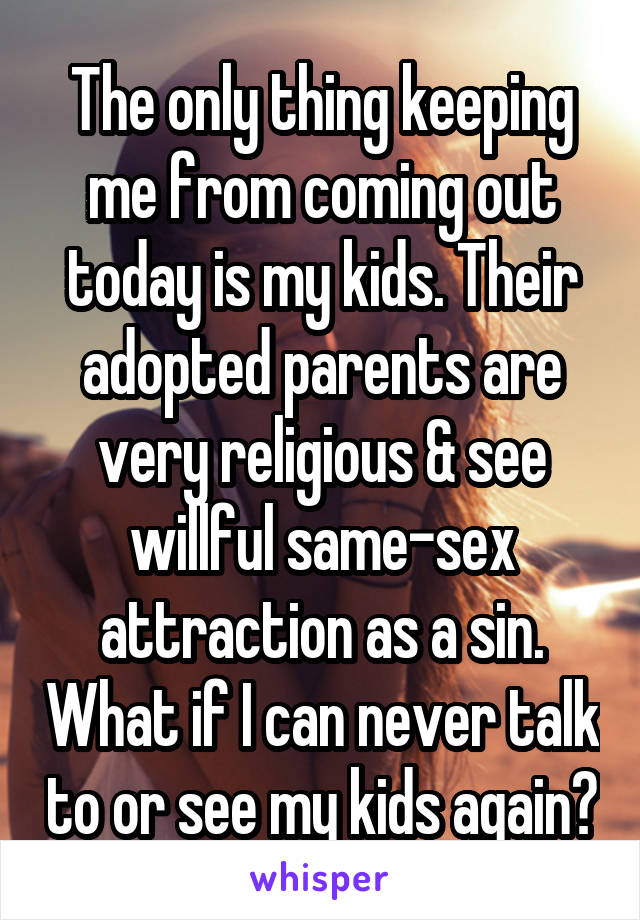 The only thing keeping me from coming out today is my kids. Their adopted parents are very religious & see willful same-sex attraction as a sin. What if I can never talk to or see my kids again?