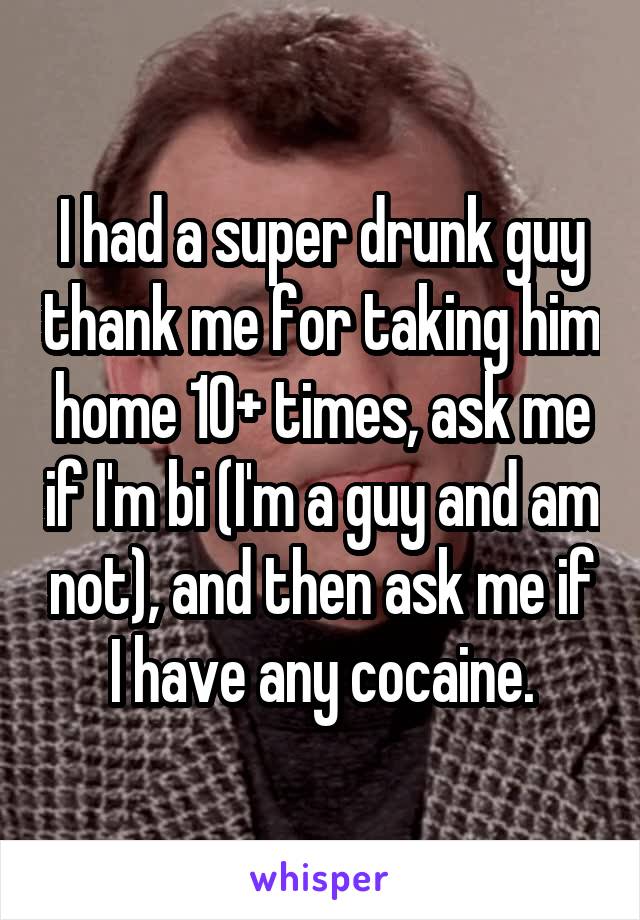 I had a super drunk guy thank me for taking him home 10+ times, ask me if I'm bi (I'm a guy and am not), and then ask me if I have any cocaine.