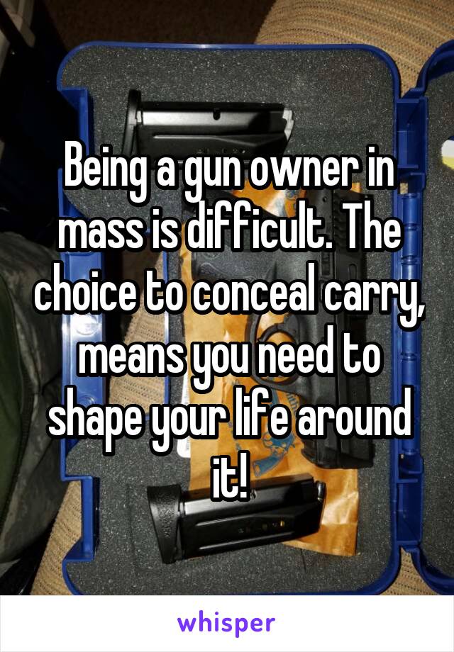 Being a gun owner in mass is difficult. The choice to conceal carry, means you need to shape your life around it!