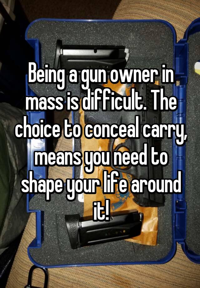 Being a gun owner in mass is difficult. The choice to conceal carry, means you need to shape your life around it!