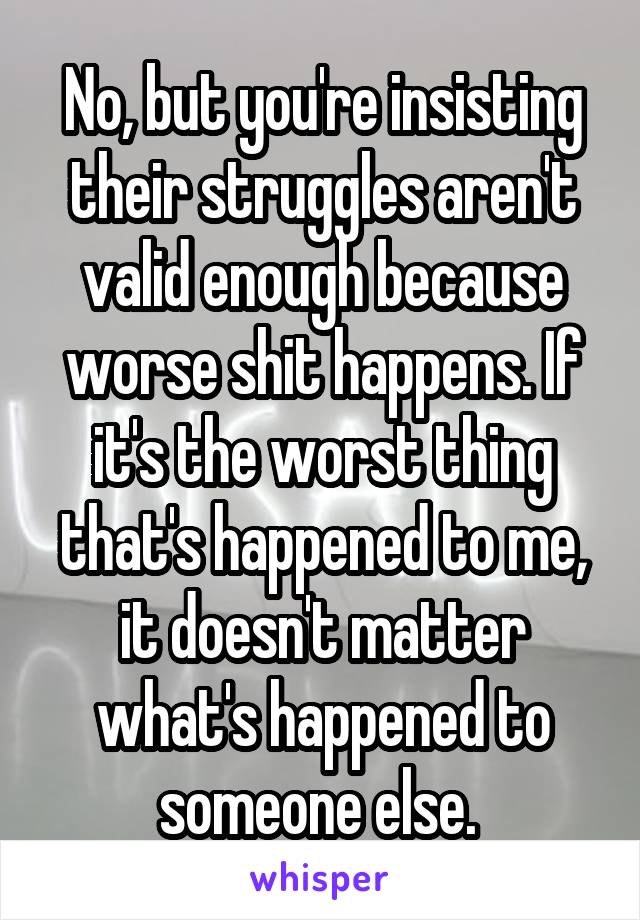 No, but you're insisting their struggles aren't valid enough because worse shit happens. If it's the worst thing that's happened to me, it doesn't matter what's happened to someone else. 