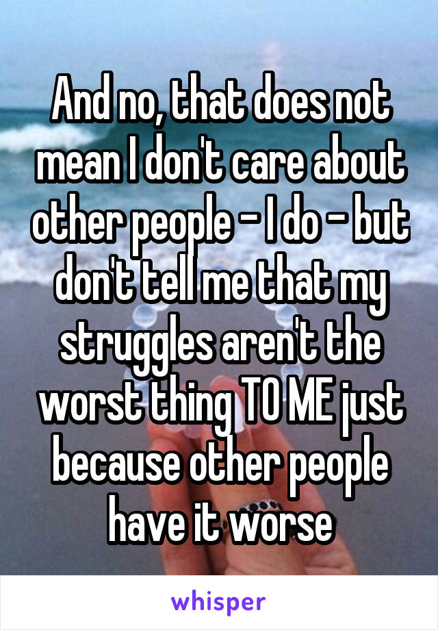 And no, that does not mean I don't care about other people - I do - but don't tell me that my struggles aren't the worst thing TO ME just because other people have it worse