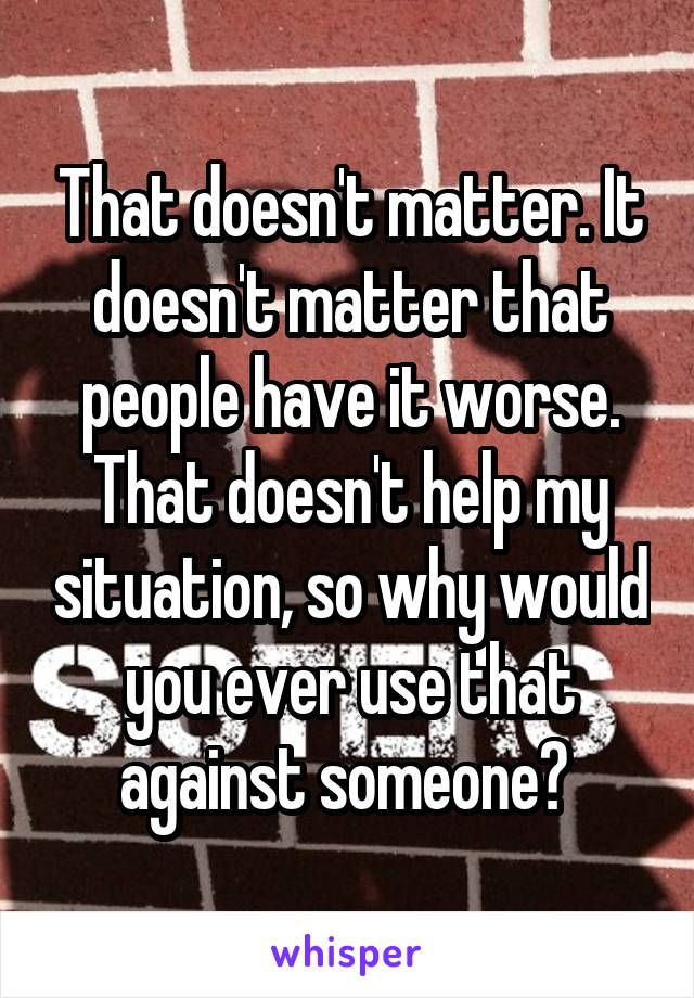 That doesn't matter. It doesn't matter that people have it worse. That doesn't help my situation, so why would you ever use that against someone? 