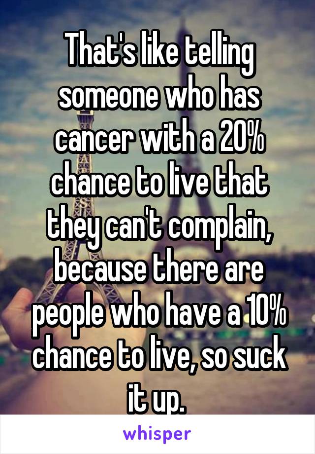 That's like telling someone who has cancer with a 20% chance to live that they can't complain, because there are people who have a 10% chance to live, so suck it up. 