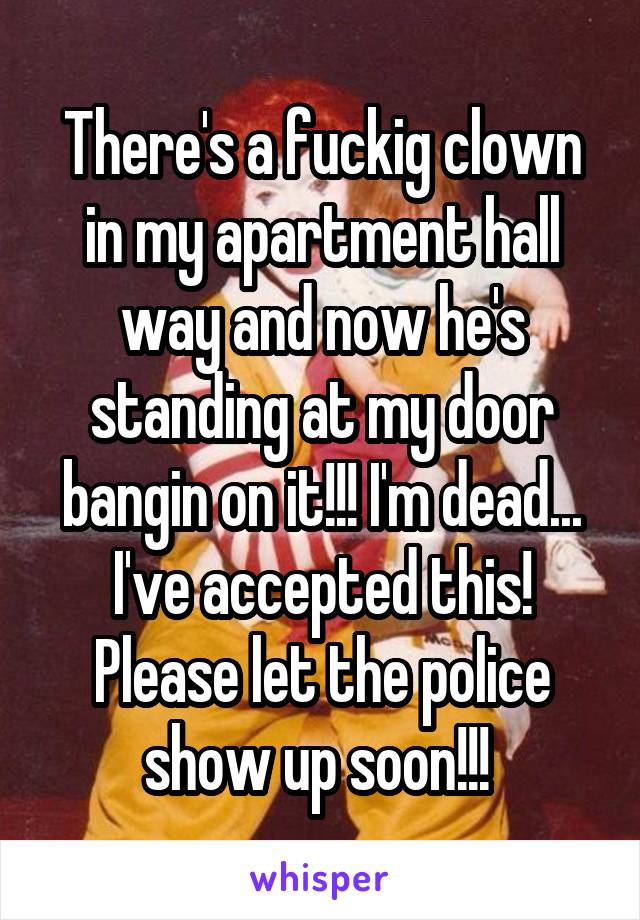 There's a fuckig clown in my apartment hall way and now he's standing at my door bangin on it!!! I'm dead... I've accepted this! Please let the police show up soon!!! 