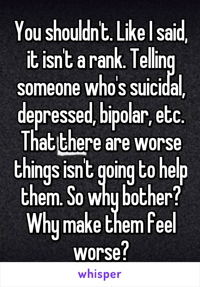 You shouldn't. Like I said, it isn't a rank. Telling someone who's suicidal, depressed, bipolar, etc. That there are worse things isn't going to help them. So why bother? Why make them feel worse?