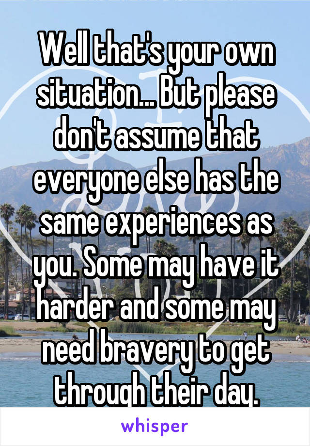 Well that's your own situation... But please don't assume that everyone else has the same experiences as you. Some may have it harder and some may need bravery to get through their day.