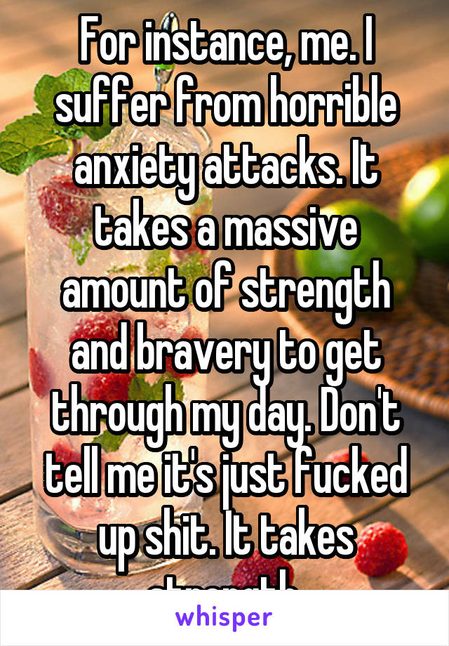 For instance, me. I suffer from horrible anxiety attacks. It takes a massive amount of strength and bravery to get through my day. Don't tell me it's just fucked up shit. It takes strength.