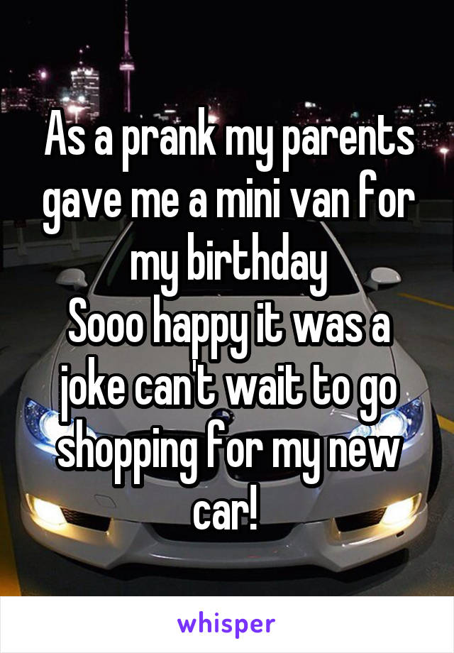 As a prank my parents gave me a mini van for my birthday
Sooo happy it was a joke can't wait to go shopping for my new car! 
