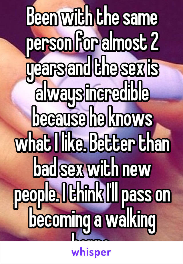 Been with the same person for almost 2 years and the sex is always incredible because he knows what I like. Better than bad sex with new people. I think I'll pass on becoming a walking herpe.