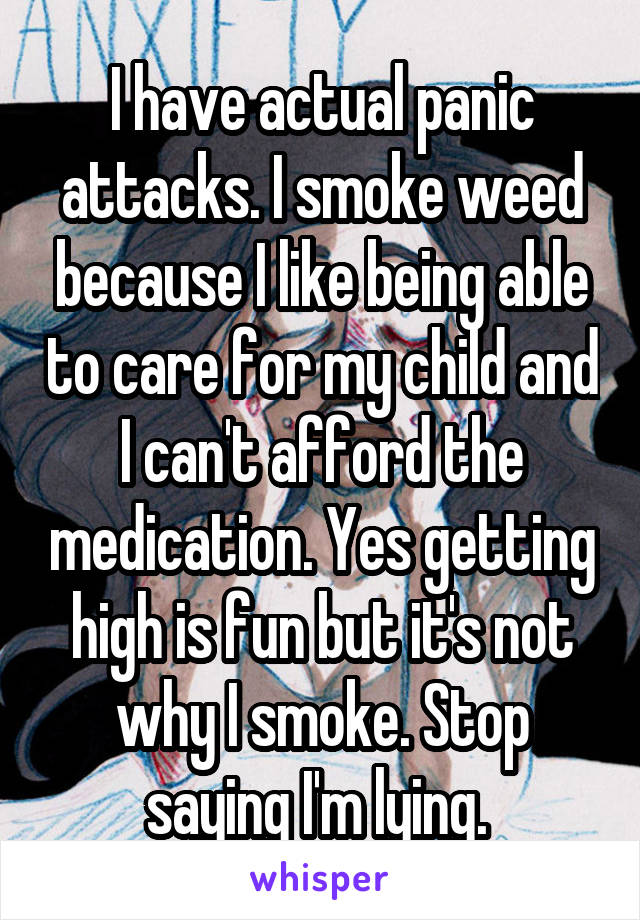 I have actual panic attacks. I smoke weed because I like being able to care for my child and I can't afford the medication. Yes getting high is fun but it's not why I smoke. Stop saying I'm lying. 