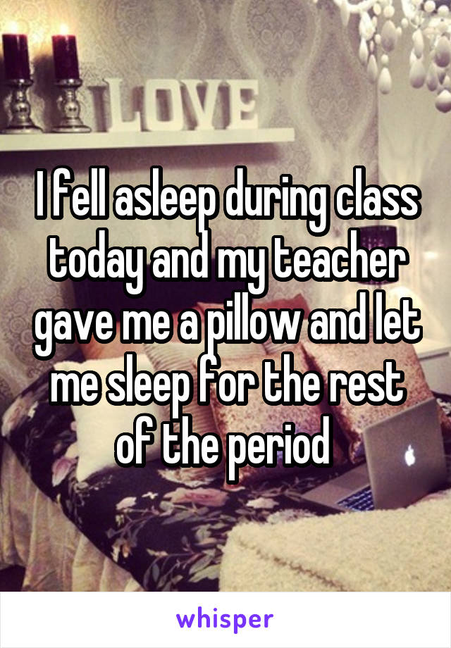I fell asleep during class today and my teacher gave me a pillow and let me sleep for the rest of the period 