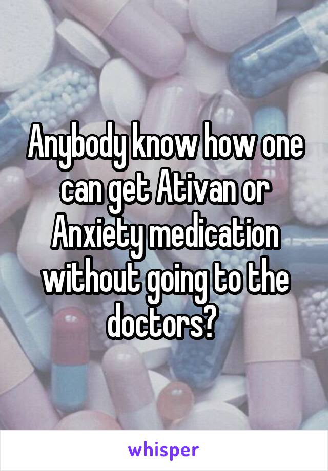 Anybody know how one can get Ativan or Anxiety medication without going to the doctors? 