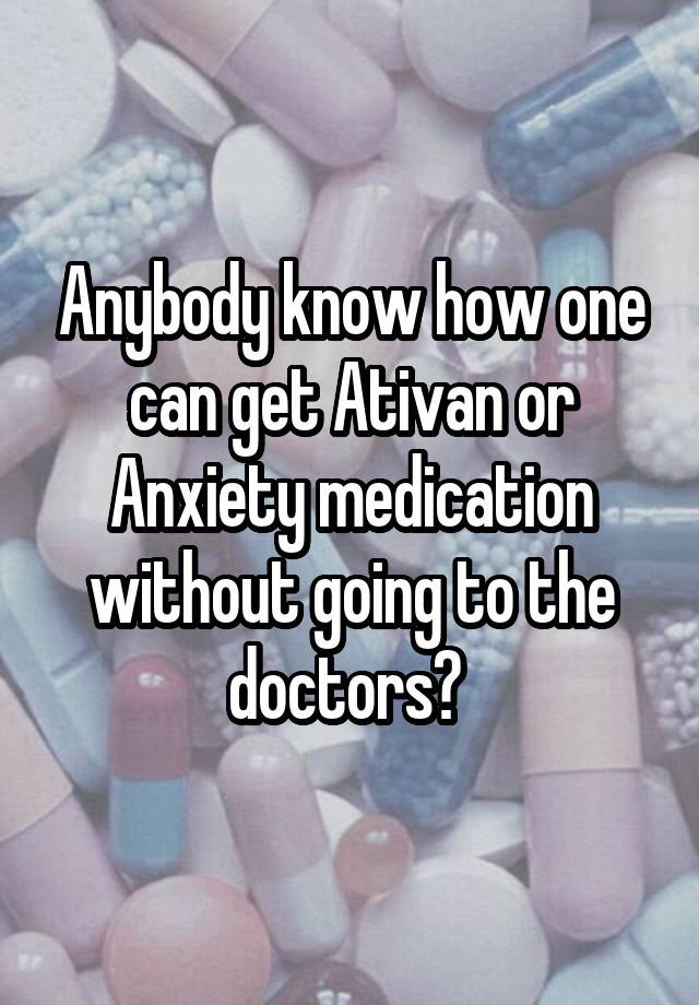 Anybody know how one can get Ativan or Anxiety medication without going to the doctors? 