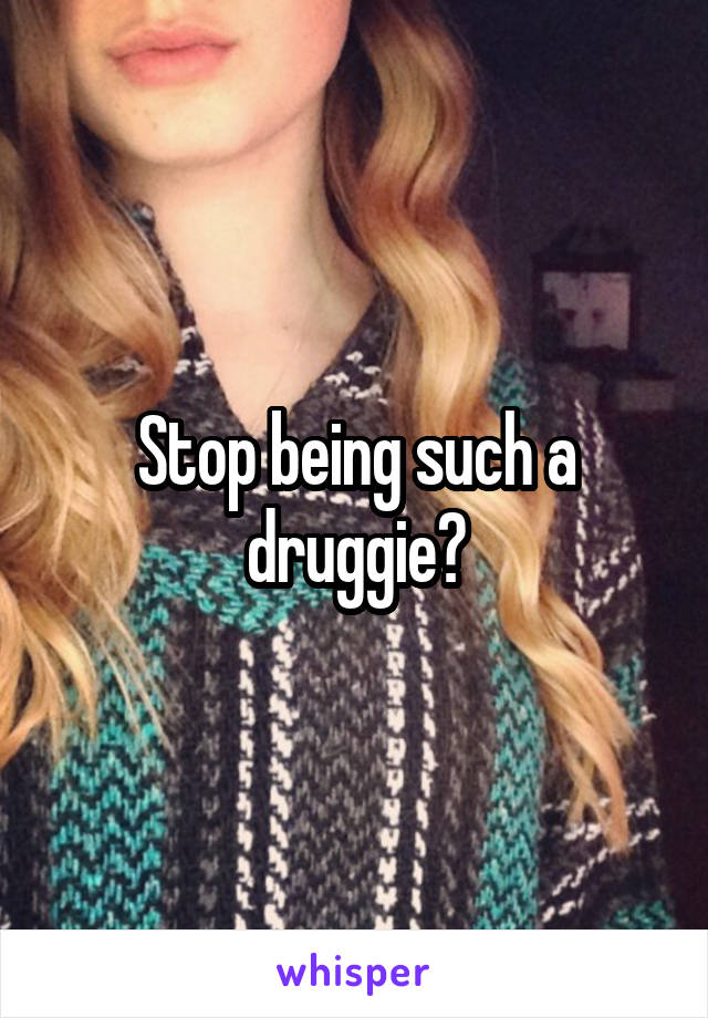 Stop being such a druggie?