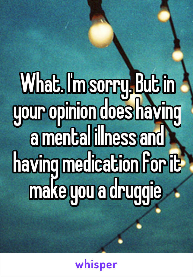 What. I'm sorry. But in your opinion does having a mental illness and having medication for it make you a druggie 