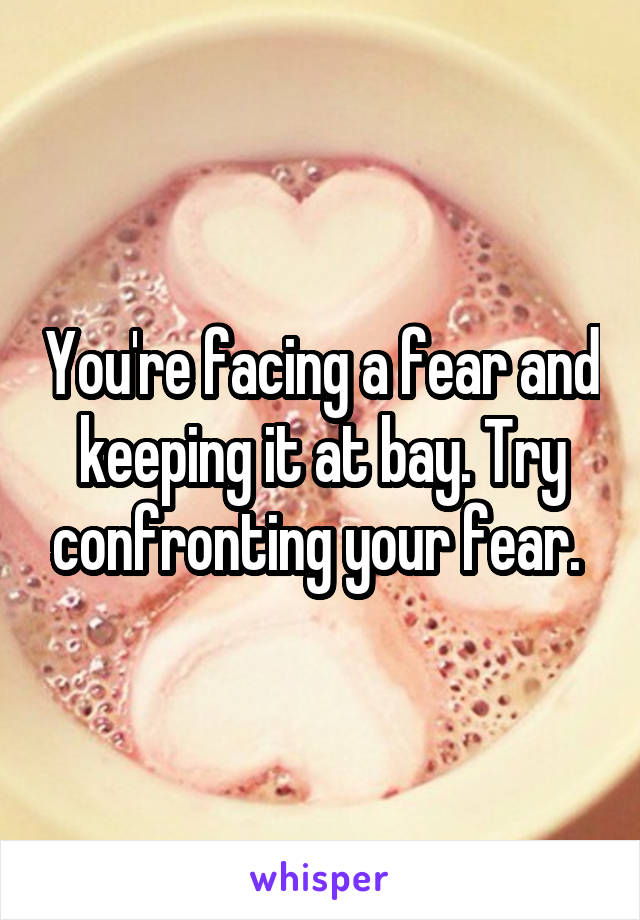 You're facing a fear and keeping it at bay. Try confronting your fear. 