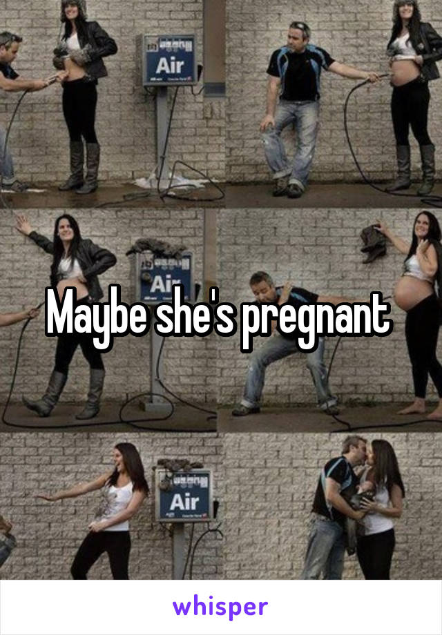 Maybe she's pregnant 