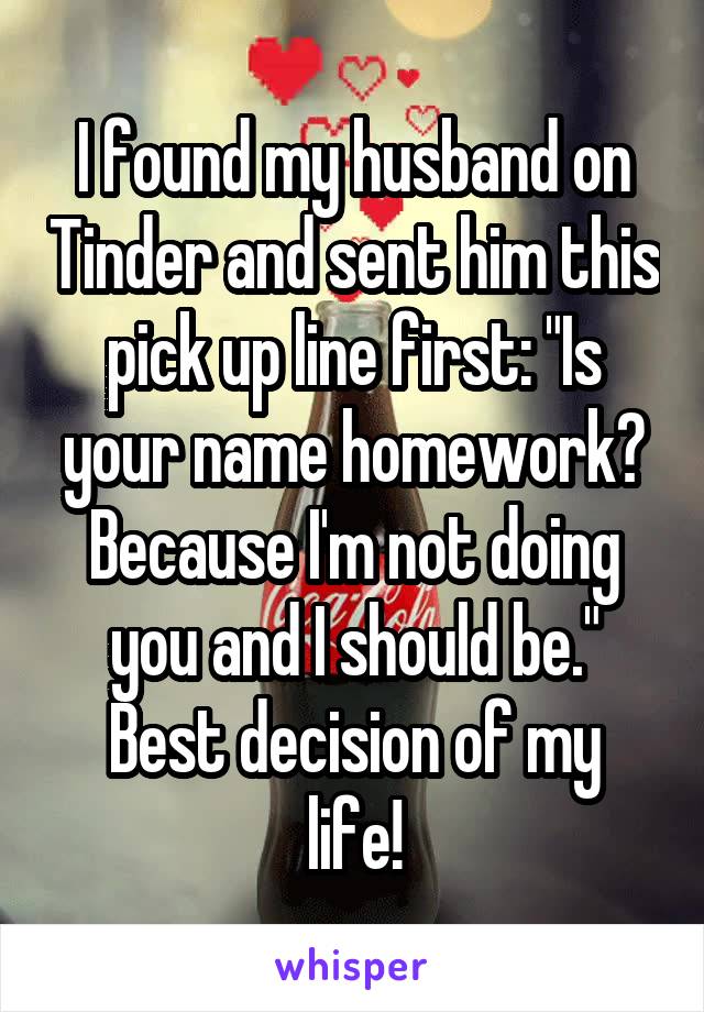 I found my husband on Tinder and sent him this pick up line first: "Is your name homework? Because I'm not doing you and I should be."
Best decision of my life!