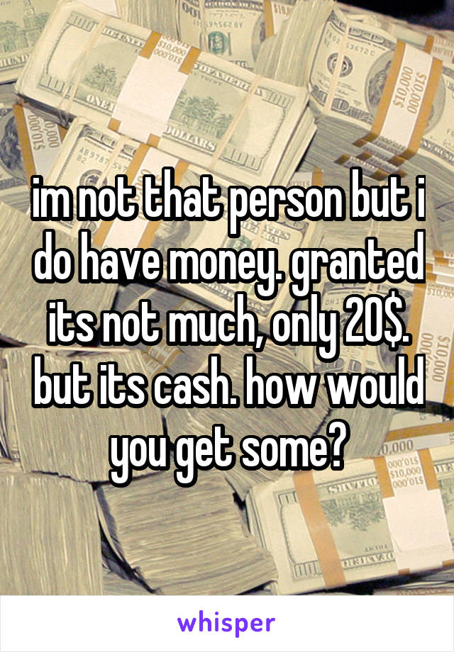 im not that person but i do have money. granted its not much, only 20$. but its cash. how would you get some?