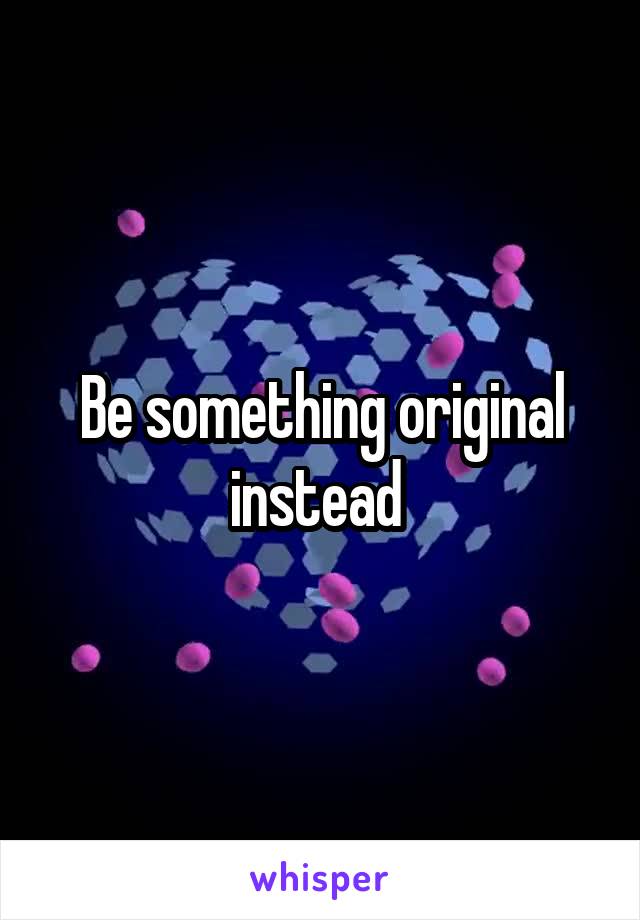 Be something original instead 